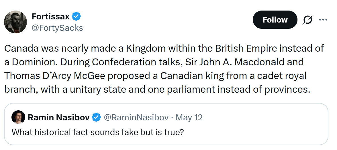 Canada was nearly made a Kingdom within the British Empire instead of a Dominion. During Confederation talks, Sir John A. Macdonald and Thomas D’Arcy McGee proposed a Canadian king from a cadet royal branch, with a unitary state and one parliament instead of provinces.